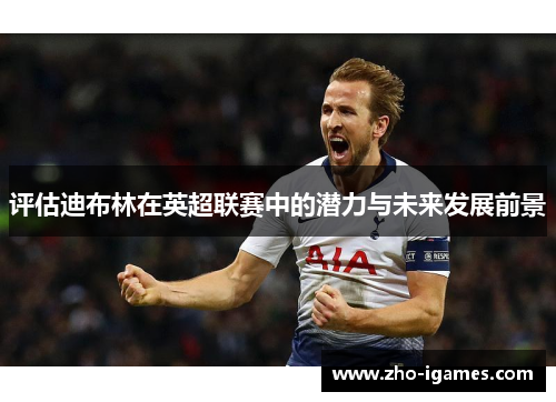 评估迪布林在英超联赛中的潜力与未来发展前景