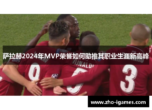 萨拉赫2024年MVP荣誉如何助推其职业生涯新高峰 萨拉赫2024年MVP荣誉如何助推其职业生涯新高峰