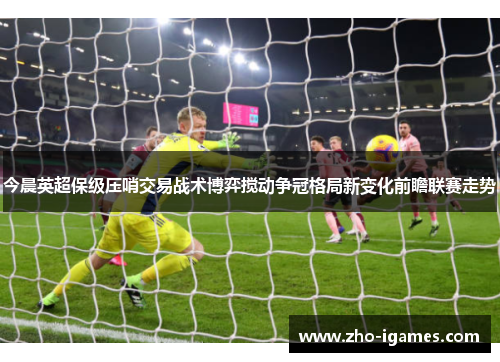 今晨英超保级压哨交易战术博弈搅动争冠格局新变化前瞻联赛走势