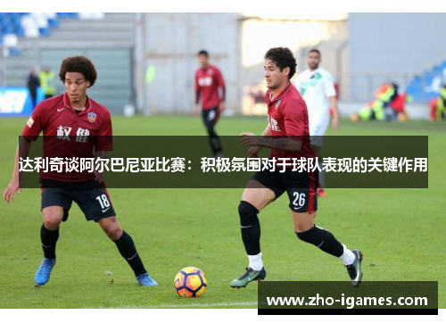 达利奇谈阿尔巴尼亚比赛:积极氛围对于球队表现的关键作用 达利奇谈阿尔巴尼亚比赛:积极氛围对于球队表现的关键作用