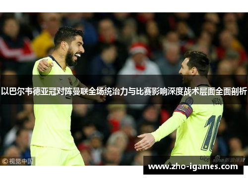 以巴尔韦德亚冠对阵曼联全场统治力与比赛影响深度战术层面全面剖析 以巴尔韦德亚冠对阵曼联全场统治力与比赛影响深度战术层面全面剖析