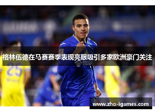 格林伍德在马赛赛季表现亮眼吸引多家欧洲豪门关注