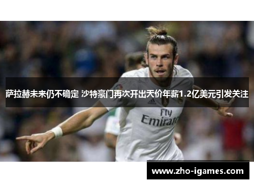 萨拉赫未来仍不确定 沙特豪门再次开出天价年薪1.2亿美元引发关注