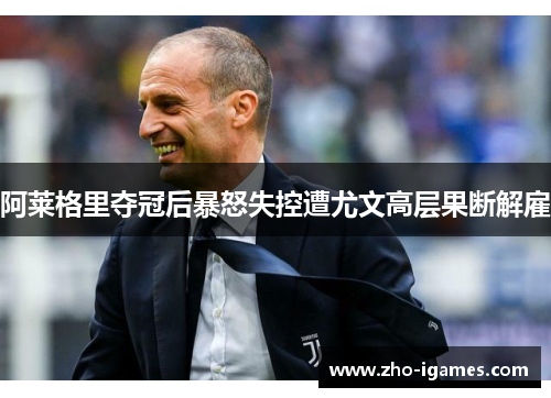 阿莱格里夺冠后暴怒失控遭尤文高层果断解雇